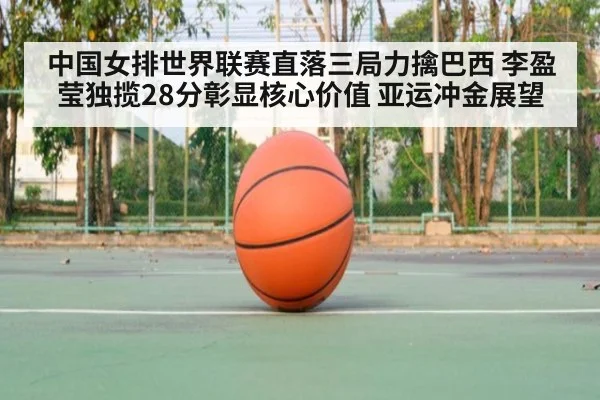 中国女排世界联赛直落三局力擒巴西 李盈莹独揽28分彰显核心价值 亚运冲金展望