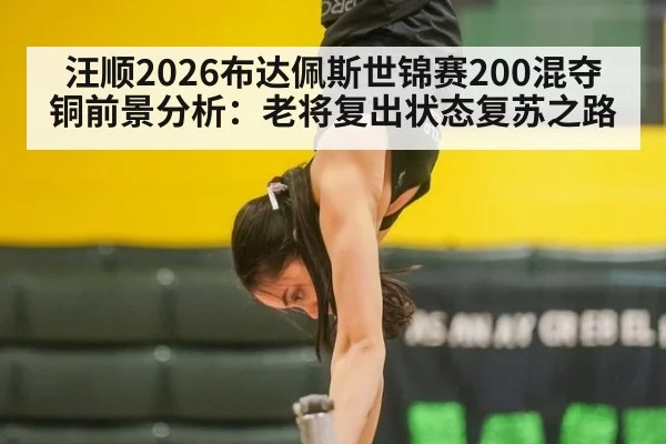 汪顺2026布达佩斯世锦赛200混夺铜前景分析:老将复出状态复苏之路