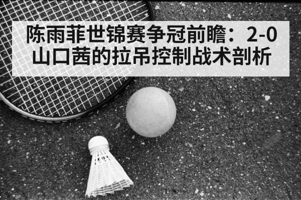 陈雨菲世锦赛争冠前瞻:2-0山口茜的拉吊控制战术剖析